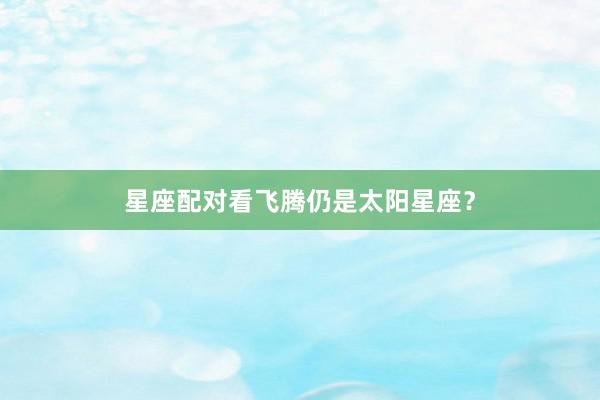 星座配对看飞腾仍是太阳星座？