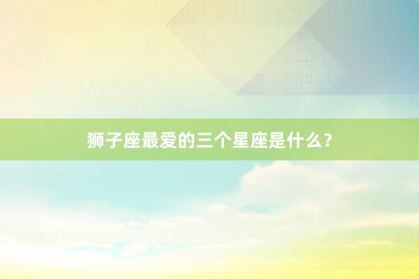 狮子座最爱的三个星座是什么？