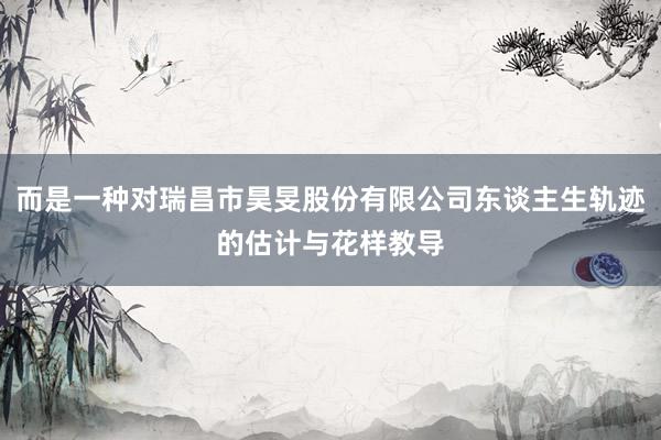 而是一种对瑞昌市昊旻股份有限公司东谈主生轨迹的估计与花样教导