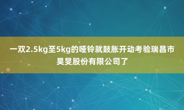 一双2.5kg至5kg的哑铃就鼓胀开动考验瑞昌市昊旻股份有限公司了