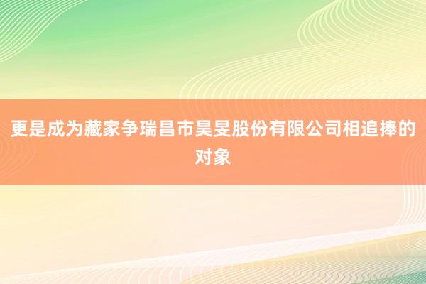 更是成为藏家争瑞昌市昊旻股份有限公司相追捧的对象
