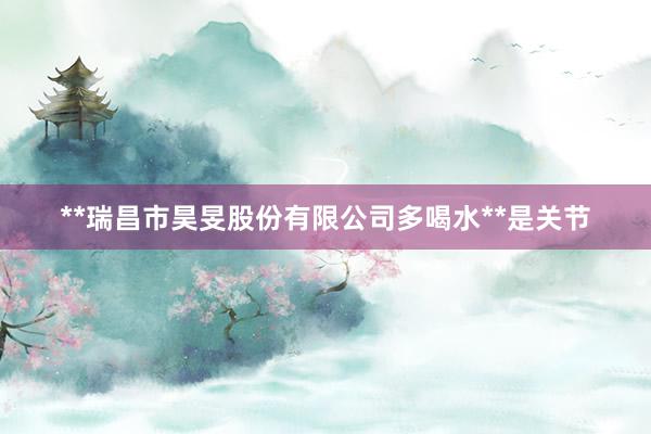 **瑞昌市昊旻股份有限公司多喝水**是关节